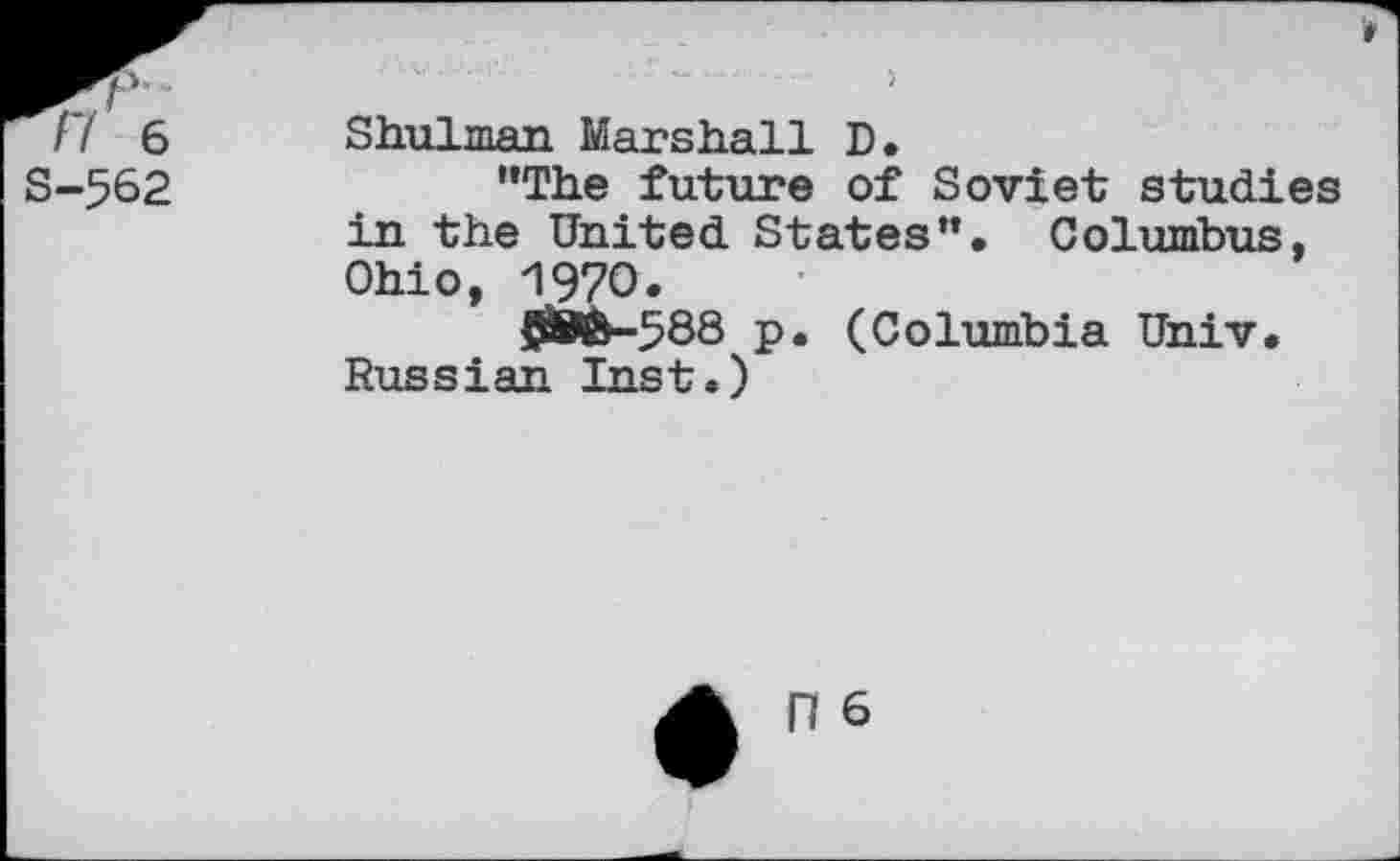 ﻿V/6 S-562
't
• s;"' ■ r ‘...... )
Shulman Marshall D.
“The future of Soviet studies in the United States”. Columbus, Ohio, 1970.
58®-588 p. (Columbia Univ. Russian Inst.)